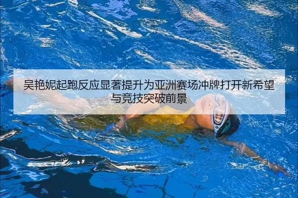 吴艳妮起跑反应显著提升为亚洲赛场冲牌打开新希望与竞技突破前景