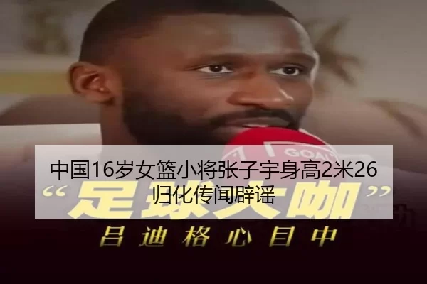 中国16岁女篮小将张子宇身高2米26归化传闻辟谣