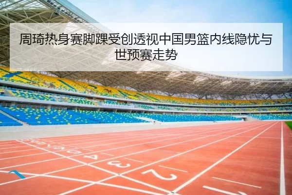 周琦热身赛脚踝受创透视中国男篮内线隐忧与世预赛走势