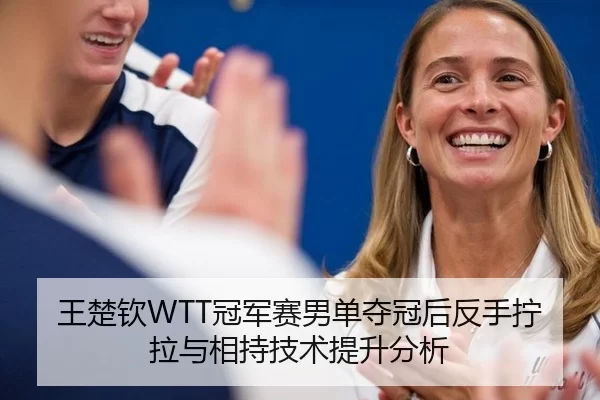 王楚钦WTT冠军赛男单夺冠后反手拧拉与相持技术提升分析